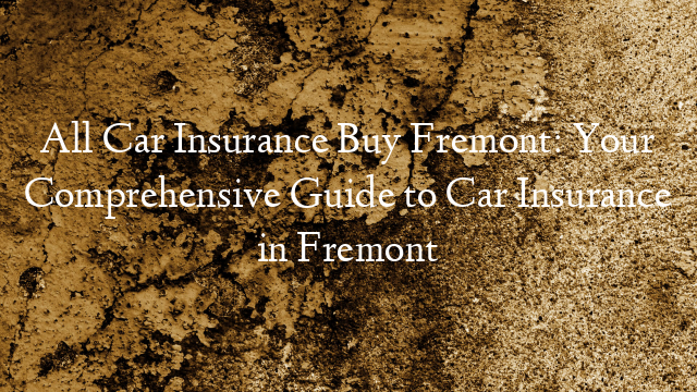 All Car Insurance Buy Fremont: Your Comprehensive Guide to Car Insurance in Fremont