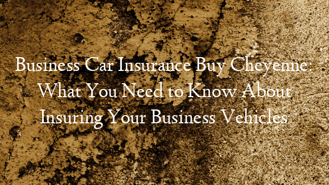 Business Car Insurance Buy Cheyenne: What You Need to Know About Insuring Your Business Vehicles