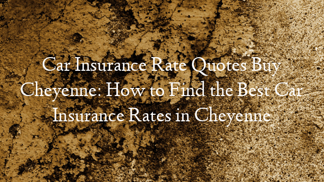 Car Insurance Rate Quotes Buy Cheyenne: How to Find the Best Car Insurance Rates in Cheyenne