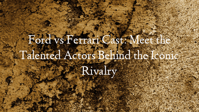 Ford vs Ferrari Cast: Meet the Talented Actors Behind the Iconic Rivalry